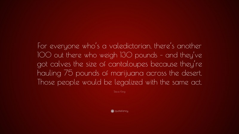 Steve King Quote: “For everyone who’s a valedictorian, there’s another 100 out there who weigh 130 pounds – and they’ve got calves the size of cantaloupes because they’re hauling 75 pounds of marijuana across the desert. Those people would be legalized with the same act.”