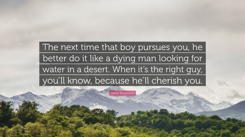 Karen Kingsbury Quote: “The next time that boy pursues you, he better do it like a dying man looking for water in a desert. When it’s the right guy, you’ll know, because he’ll cherish you.”