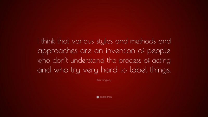 Ben Kingsley Quote: “I think that various styles and methods and approaches are an invention of people who don’t understand the process of acting and who try very hard to label things.”