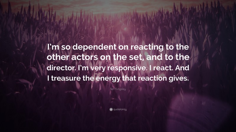 Ben Kingsley Quote: “I’m so dependent on reacting to the other actors on the set, and to the director. I’m very responsive. I react. And I treasure the energy that reaction gives.”