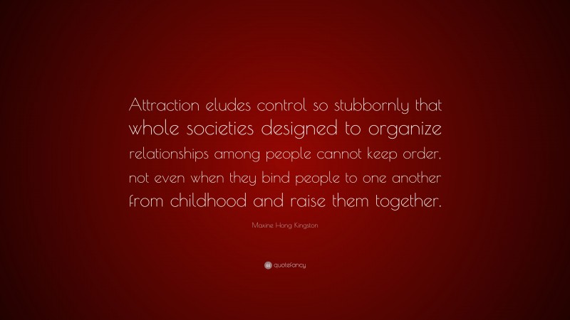 Maxine Hong Kingston Quote: “Attraction eludes control so stubbornly that whole societies designed to organize relationships among people cannot keep order, not even when they bind people to one another from childhood and raise them together.”