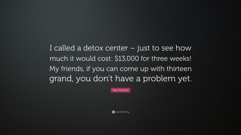 Sam Kinison Quote: “I called a detox center – just to see how much it would cost: $13,000 for three weeks! My friends, if you can come up with thirteen grand, you don’t have a problem yet.”