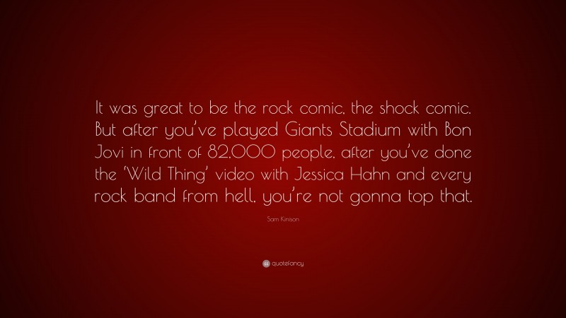 Sam Kinison Quote: “It was great to be the rock comic, the shock comic. But after you’ve played Giants Stadium with Bon Jovi in front of 82,000 people, after you’ve done the ‘Wild Thing’ video with Jessica Hahn and every rock band from hell, you’re not gonna top that.”