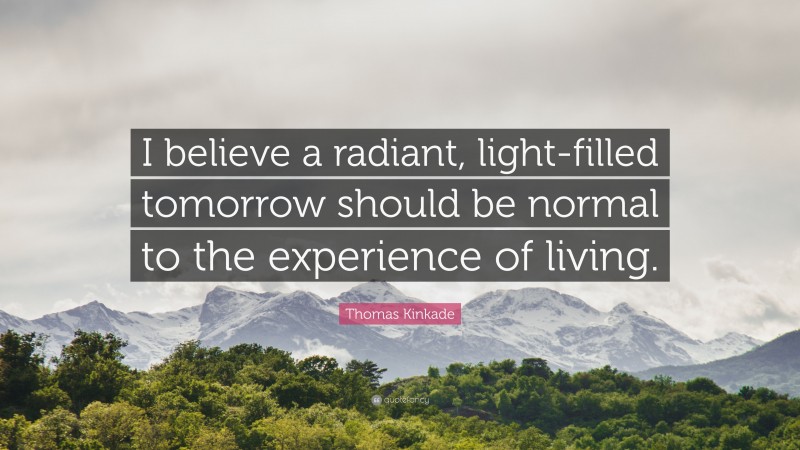 Thomas Kinkade Quote: “I believe a radiant, light-filled tomorrow should be normal to the experience of living.”