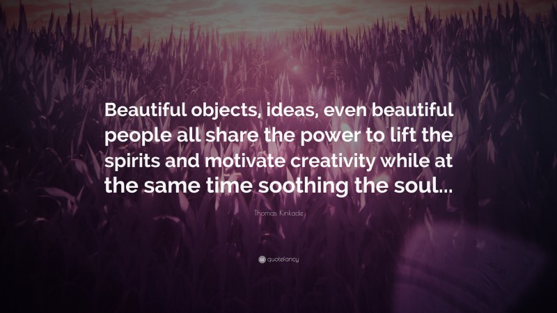 Thomas Kinkade Quote: “Beautiful objects, ideas, even beautiful people all share the power to lift the spirits and motivate creativity while at the same time soothing the soul...”