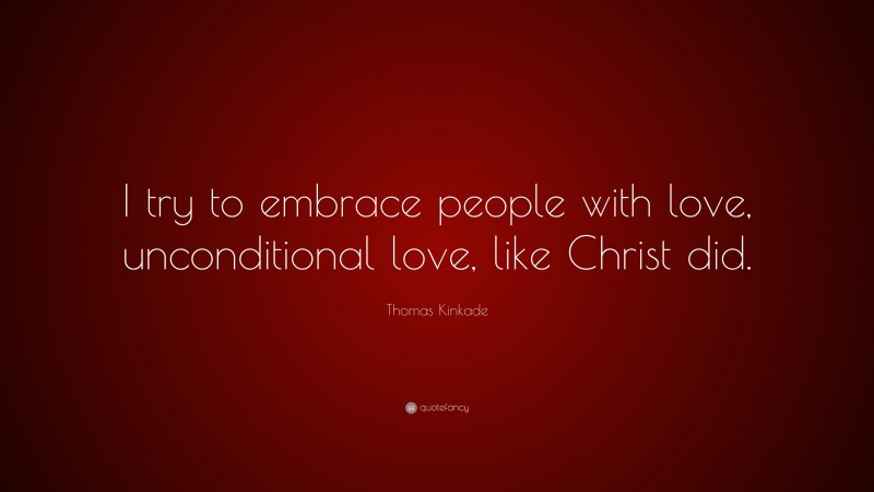 Thomas Kinkade Quote: “I try to embrace people with love, unconditional love, like Christ did.”