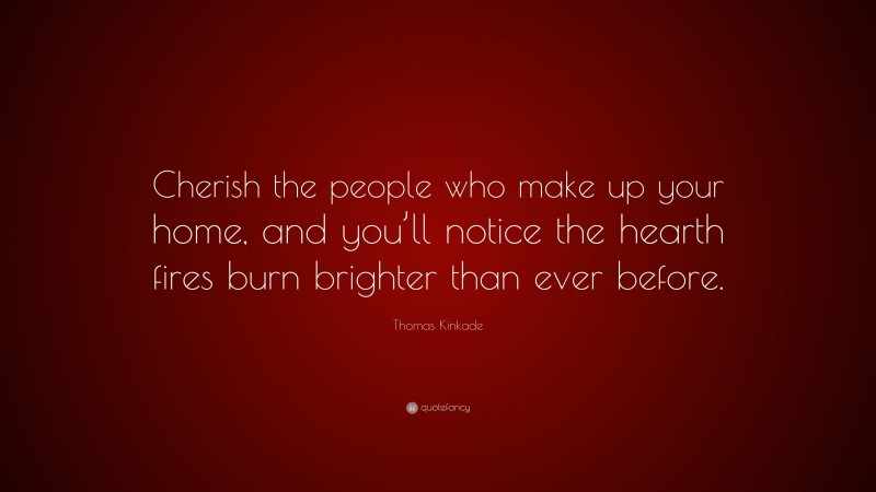 Thomas Kinkade Quote: “Cherish the people who make up your home, and you’ll notice the hearth fires burn brighter than ever before.”