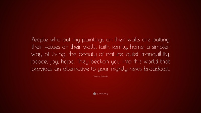 Thomas Kinkade Quote: “People who put my paintings on their walls are putting their values on their walls: faith, family, home, a simpler way of living, the beauty of nature, quiet, tranquillity, peace, joy, hope. They beckon you into this world that provides an alternative to your nightly news broadcast.”