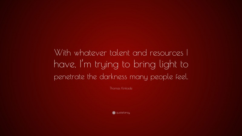 Thomas Kinkade Quote: “With whatever talent and resources I have, I’m trying to bring light to penetrate the darkness many people feel.”