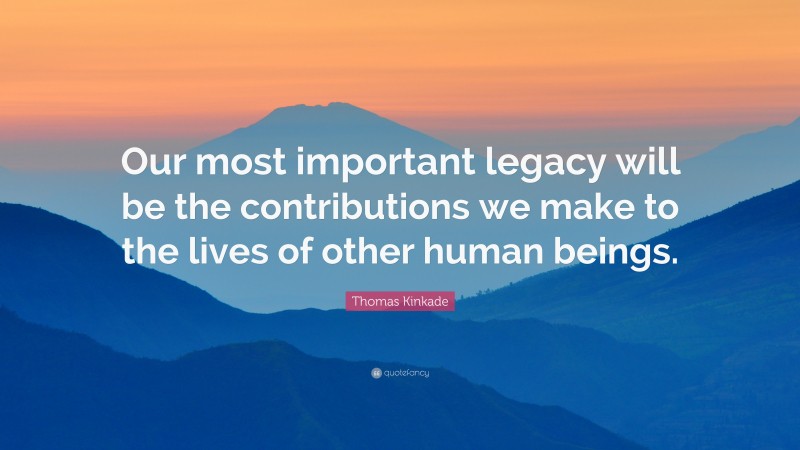Thomas Kinkade Quote: “Our most important legacy will be the contributions we make to the lives of other human beings.”