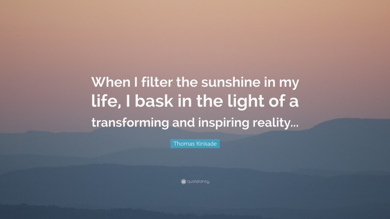 Thomas Kinkade Quote: “When I filter the sunshine in my life, I bask in the light of a transforming and inspiring reality...”