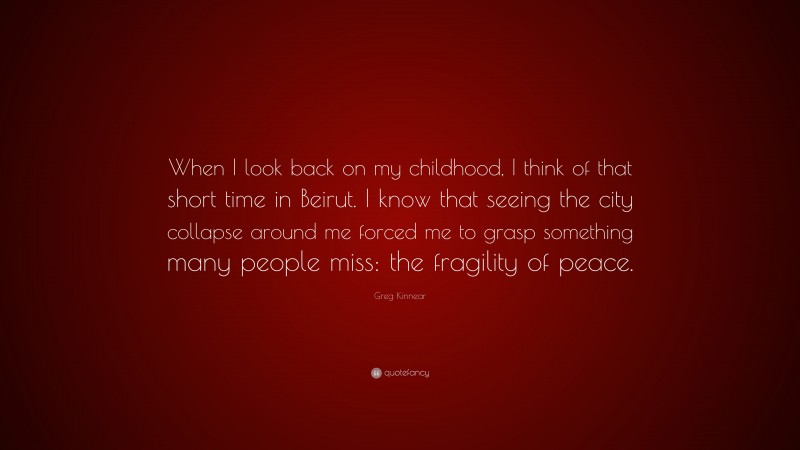 Greg Kinnear Quote: “When I look back on my childhood, I think of that short time in Beirut. I know that seeing the city collapse around me forced me to grasp something many people miss: the fragility of peace.”