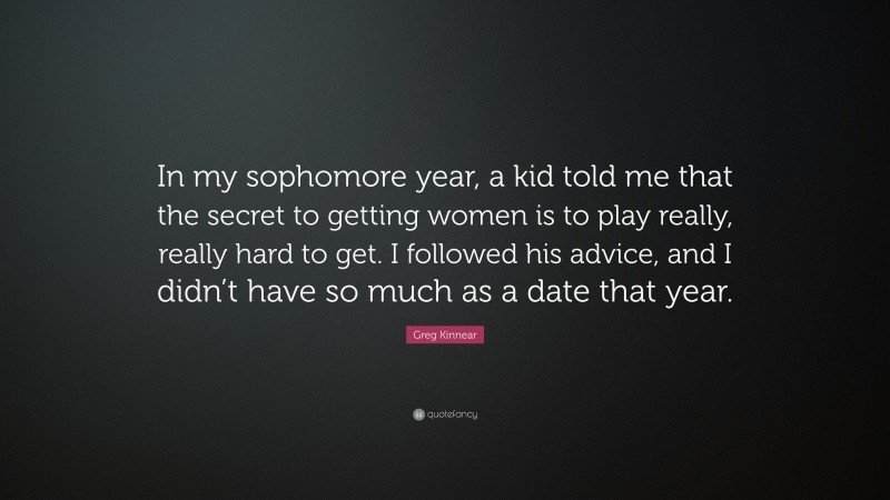 Greg Kinnear Quote: “In my sophomore year, a kid told me that the secret to getting women is to play really, really hard to get. I followed his advice, and I didn’t have so much as a date that year.”