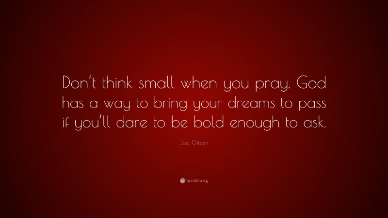 Joel Osteen Quote: “Don’t think small when you pray. God has a way to bring your dreams to pass if you’ll dare to be bold enough to ask.”