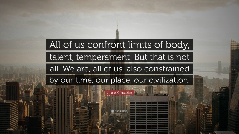 Jeane Kirkpatrick Quote: “All of us confront limits of body, talent, temperament. But that is not all. We are, all of us, also constrained by our time, our place, our civilization.”