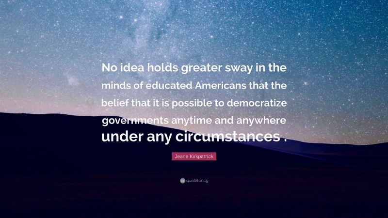 Jeane Kirkpatrick Quote: “No idea holds greater sway in the minds of educated Americans that the belief that it is possible to democratize governments anytime and anywhere under any circumstances .”