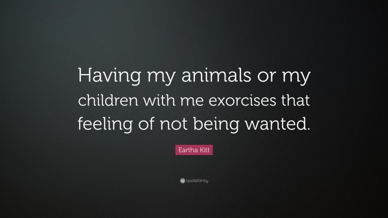 Eartha Kitt Quote: “Having my animals or my children with me exorcises that feeling of not being wanted.”