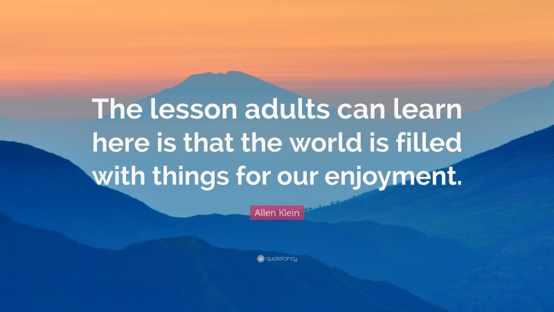 Allen Klein Quote: “The lesson adults can learn here is that the world is filled with things for our enjoyment.”