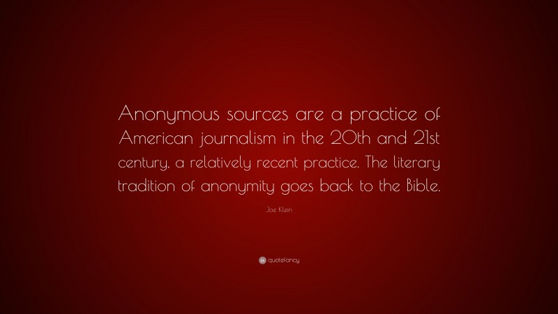 Joe Klein Quote: “Anonymous sources are a practice of American journalism in the 20th and 21st century, a relatively recent practice. The literary tradition of anonymity goes back to the Bible.”