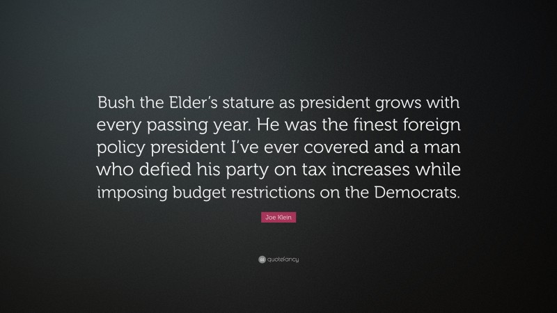 Joe Klein Quote: “Bush the Elder’s stature as president grows with every passing year. He was the finest foreign policy president I’ve ever covered and a man who defied his party on tax increases while imposing budget restrictions on the Democrats.”