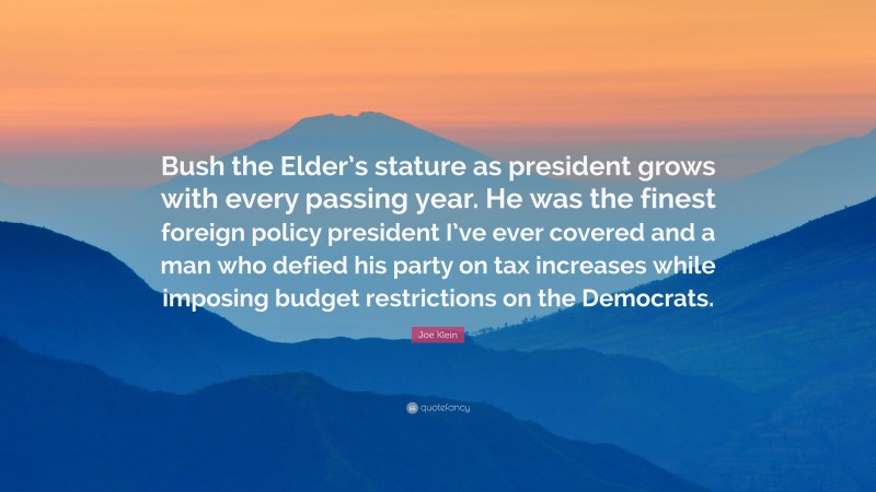Joe Klein Quote: “Bush the Elder’s stature as president grows with every passing year. He was the finest foreign policy president I’ve ever covered and a man who defied his party on tax increases while imposing budget restrictions on the Democrats.”