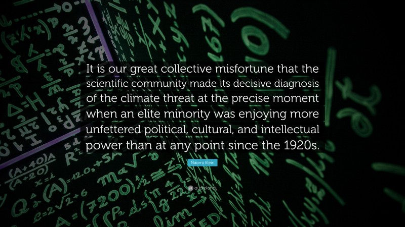 Naomi Klein Quote: “It is our great collective misfortune that the scientific community made its decisive diagnosis of the climate threat at the precise moment when an elite minority was enjoying more unfettered political, cultural, and intellectual power than at any point since the 1920s.”
