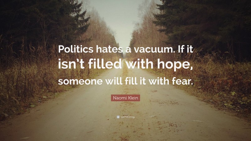 Naomi Klein Quote: “Politics hates a vacuum. If it isn’t filled with hope, someone will fill it with fear.”
