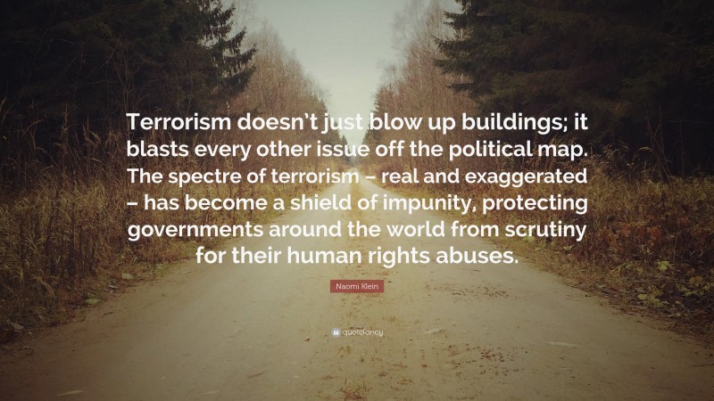 Naomi Klein Quote: “Terrorism doesn’t just blow up buildings; it blasts every other issue off the political map. The spectre of terrorism – real and exaggerated – has become a shield of impunity, protecting governments around the world from scrutiny for their human rights abuses.”