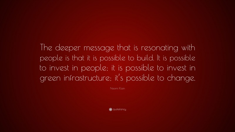 Naomi Klein Quote: “The deeper message that is resonating with people is that it is possible to build. It is possible to invest in people; it is possible to invest in green infrastructure; it’s possible to change.”
