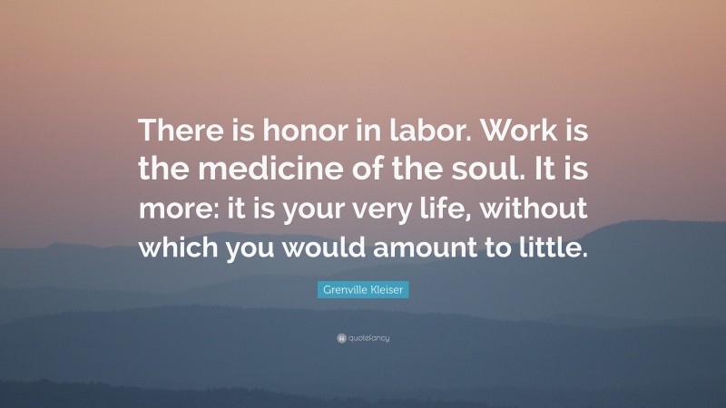 Grenville Kleiser Quote: “There is honor in labor. Work is the medicine of the soul. It is more: it is your very life, without which you would amount to little.”