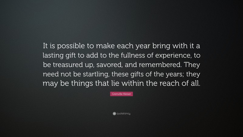 Grenville Kleiser Quote: “It is possible to make each year bring with it a lasting gift to add to the fullness of experience, to be treasured up, savored, and remembered. They need not be startling, these gifts of the years; they may be things that lie within the reach of all.”