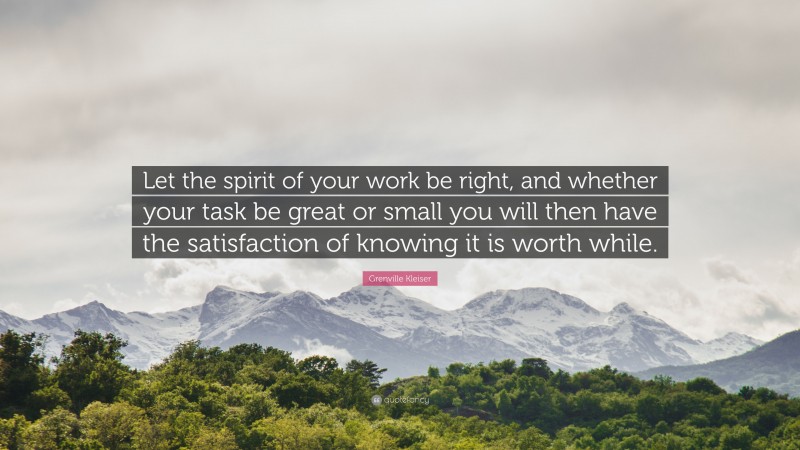 Grenville Kleiser Quote: “Let the spirit of your work be right, and whether your task be great or small you will then have the satisfaction of knowing it is worth while.”