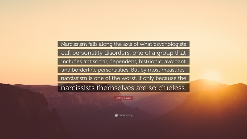 Jeffrey Kluger Quote: “Narcissism falls along the axis of what psychologists call personality disorders, one of a group that includes antisocial, dependent, histrionic, avoidant and borderline personalities. But by most measures, narcissism is one of the worst, if only because the narcissists themselves are so clueless.”