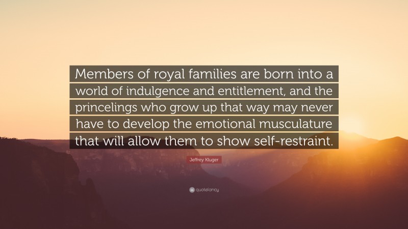 Jeffrey Kluger Quote: “Members of royal families are born into a world of indulgence and entitlement, and the princelings who grow up that way may never have to develop the emotional musculature that will allow them to show self-restraint.”