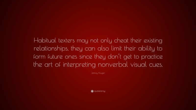 Jeffrey Kluger Quote: “Habitual texters may not only cheat their existing relationships, they can also limit their ability to form future ones since they don’t get to practice the art of interpreting nonverbal visual cues.”