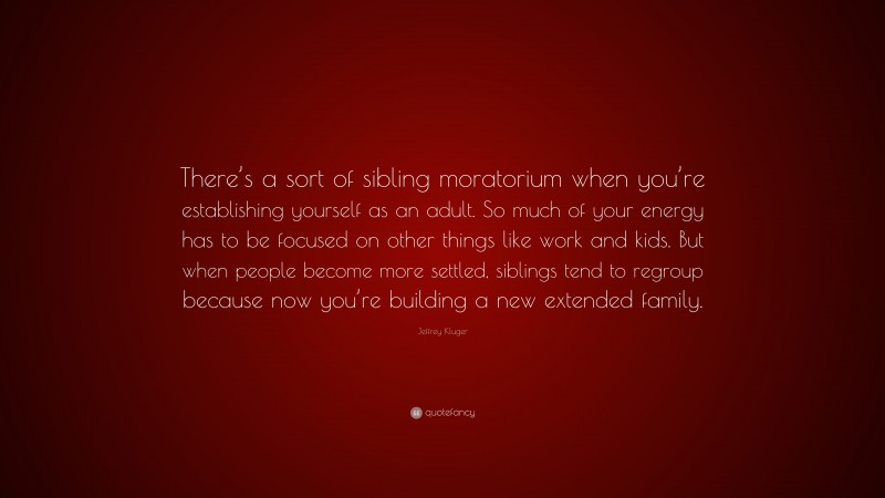 Jeffrey Kluger Quote: “There’s a sort of sibling moratorium when you’re establishing yourself as an adult. So much of your energy has to be focused on other things like work and kids. But when people become more settled, siblings tend to regroup because now you’re building a new extended family.”