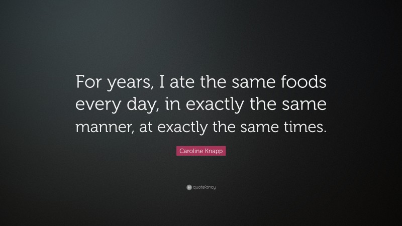 Caroline Knapp Quote: “For years, I ate the same foods every day, in exactly the same manner, at exactly the same times.”