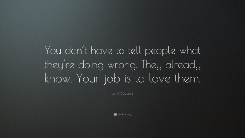 Joel Osteen Quote: “You don’t have to tell people what they’re doing wrong. They already know. Your job is to love them.”