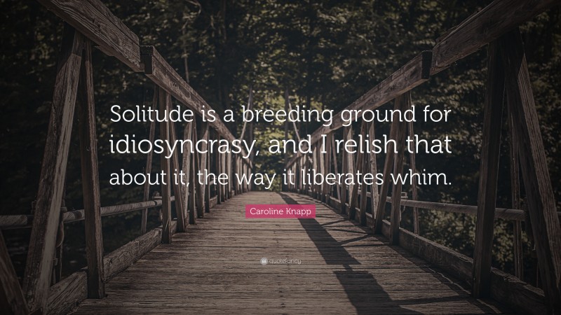 Caroline Knapp Quote: “Solitude is a breeding ground for idiosyncrasy, and I relish that about it, the way it liberates whim.”