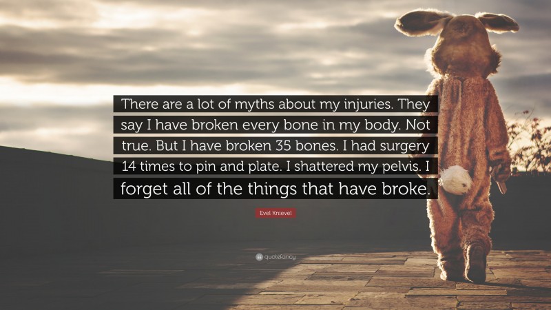 Evel Knievel Quote: “There are a lot of myths about my injuries. They say I have broken every bone in my body. Not true. But I have broken 35 bones. I had surgery 14 times to pin and plate. I shattered my pelvis. I forget all of the things that have broke.”