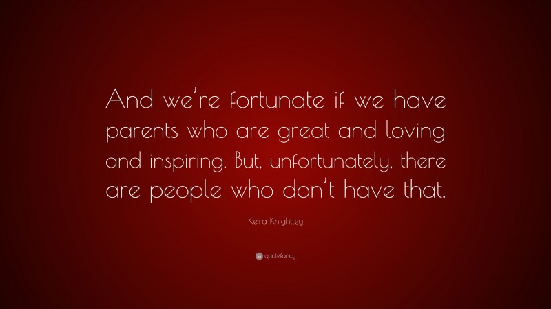 Keira Knightley Quote: “And we’re fortunate if we have parents who are great and loving and inspiring. But, unfortunately, there are people who don’t have that.”