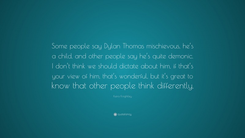 Keira Knightley Quote: “Some people say Dylan Thomas mischievous, he’s a child, and other people say he’s quite demonic. I don’t think we should dictate about him, if that’s your view of him, that’s wonderful, but it’s great to know that other people think differently.”