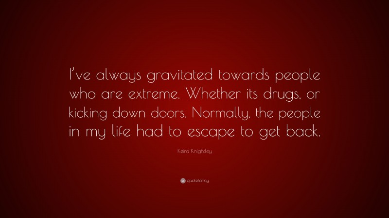 Keira Knightley Quote: “I’ve always gravitated towards people who are extreme. Whether its drugs, or kicking down doors. Normally, the people in my life had to escape to get back.”