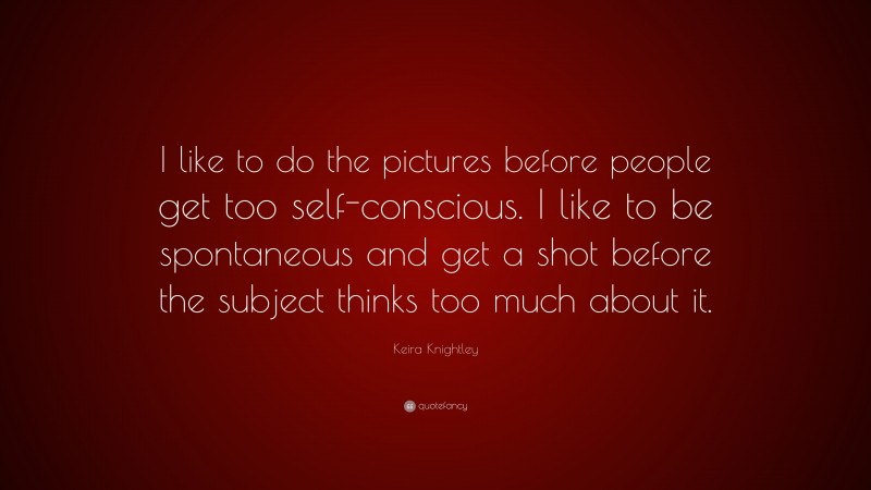 Keira Knightley Quote: “I like to do the pictures before people get too self-conscious. I like to be spontaneous and get a shot before the subject thinks too much about it.”
