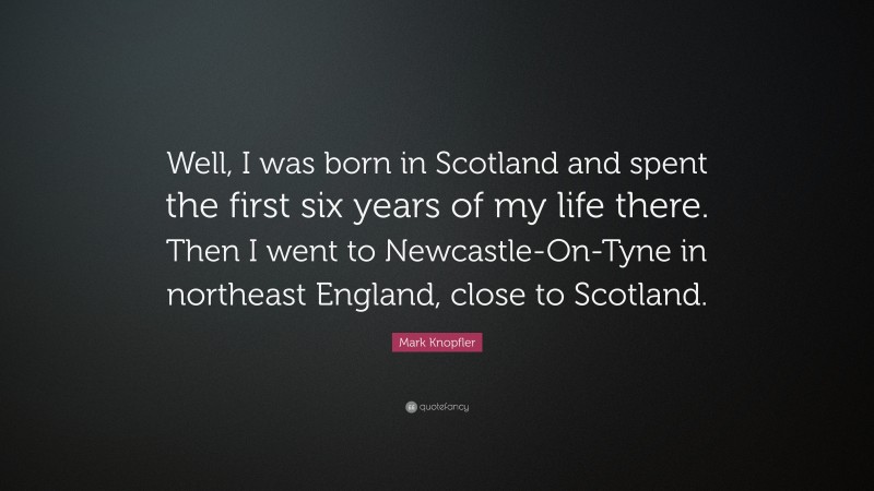 Mark Knopfler Quote: “Well, I was born in Scotland and spent the first six years of my life there. Then I went to Newcastle-On-Tyne in northeast England, close to Scotland.”