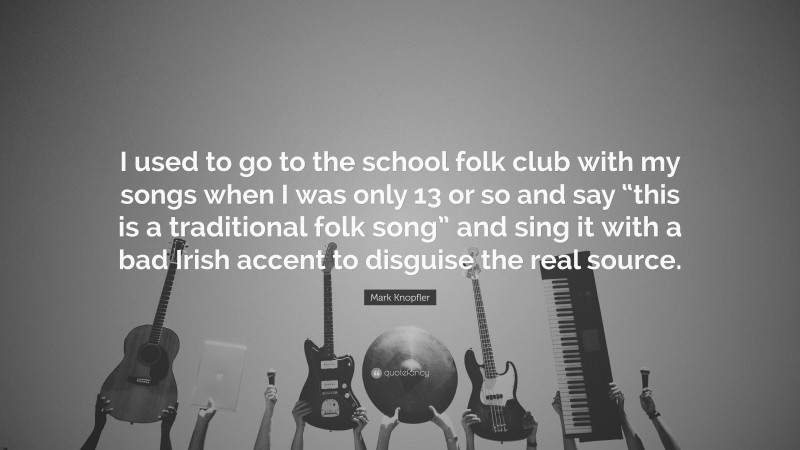 Mark Knopfler Quote: “I used to go to the school folk club with my songs when I was only 13 or so and say “this is a traditional folk song” and sing it with a bad Irish accent to disguise the real source.”