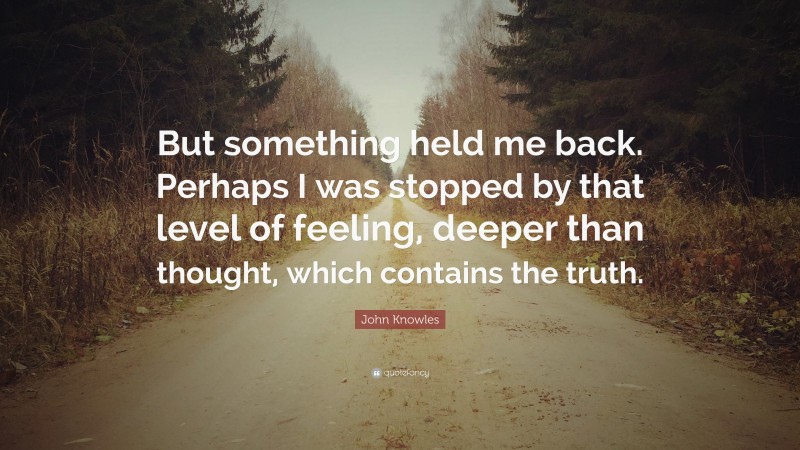 John Knowles Quote: “But something held me back. Perhaps I was stopped by that level of feeling, deeper than thought, which contains the truth.”