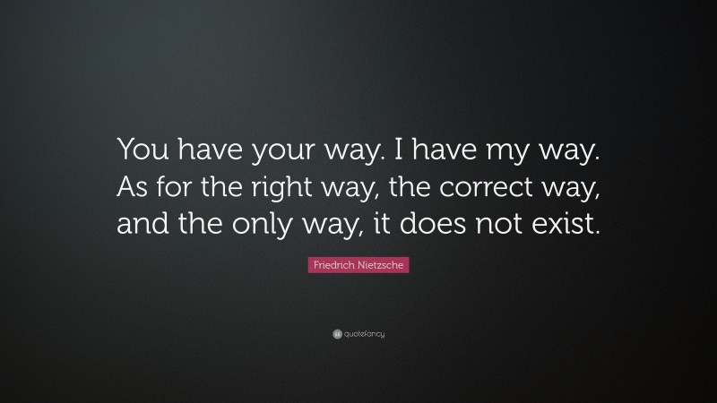 Friedrich Nietzsche Quote: “You have your way. I have my way. As for the right way, the correct way, and the only way, it does not exist.”