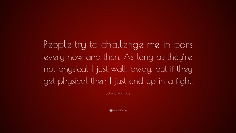 Johnny Knoxville Quote: “People try to challenge me in bars every now and then. As long as they’re not physical I just walk away, but if they get physical then I just end up in a fight.”