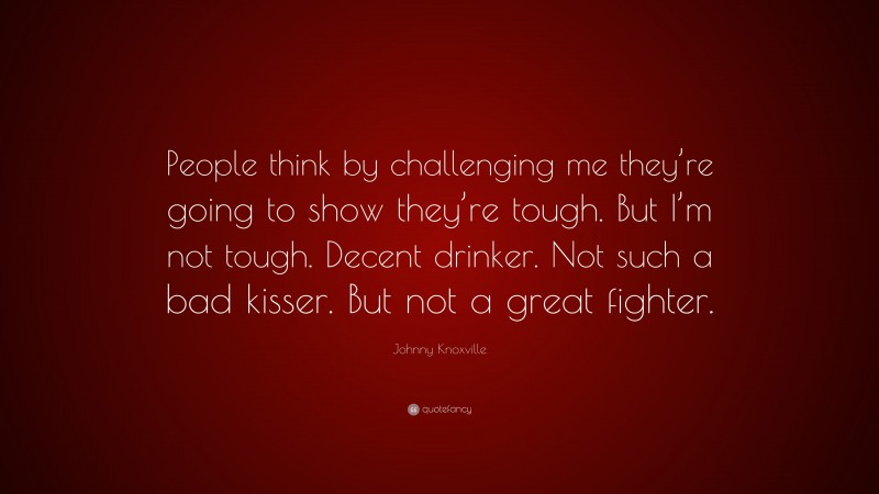 Johnny Knoxville Quote: “People think by challenging me they’re going to show they’re tough. But I’m not tough. Decent drinker. Not such a bad kisser. But not a great fighter.”